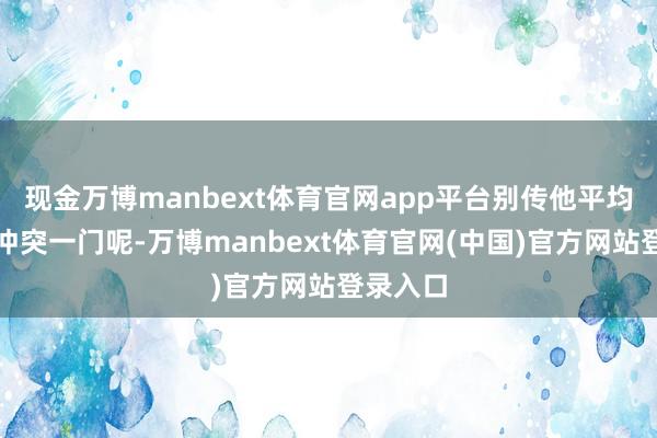 现金万博manbext体育官网app平台别传他平均每一年冲突一门呢-万博manbext体育官网(中国)官方网站登录入口