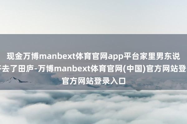 现金万博manbext体育官网app平台家里男东说念主齐去了田庐-万博manbext体育官网(中国)官方网站登录入口