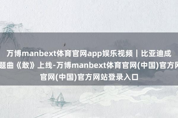 万博manbext体育官网app娱乐视频|比亚迪成立30周年主题曲《敢》上线-万博manbext体育官网(中国)官方网站登录入口