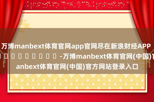 万博manbext体育官网app官网尽在新浪财经APP            													-万博manbext体育官网(中国)官方网站登录入口