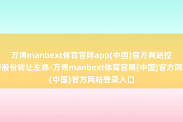 万博manbext体育官网app(中国)官方网站控股推进签署股份转让左券-万博manbext体育官网(中国)官方网站登录入口