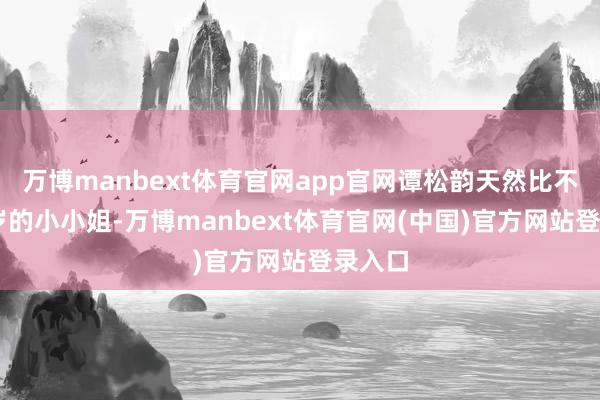 万博manbext体育官网app官网谭松韵天然比不上18岁的小小姐-万博manbext体育官网(中国)官方网站登录入口