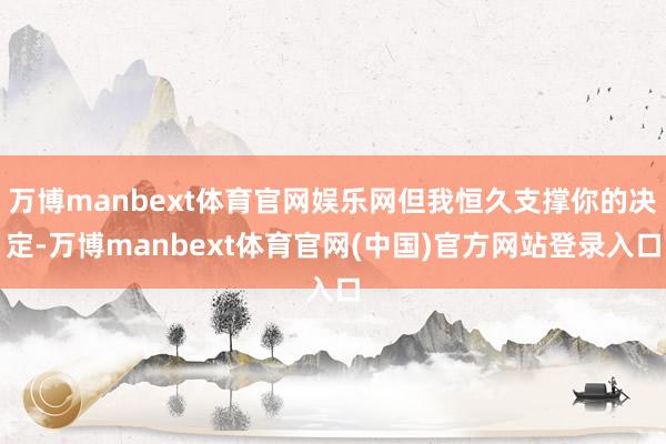 万博manbext体育官网娱乐网但我恒久支撑你的决定-万博manbext体育官网(中国)官方网站登录入口
