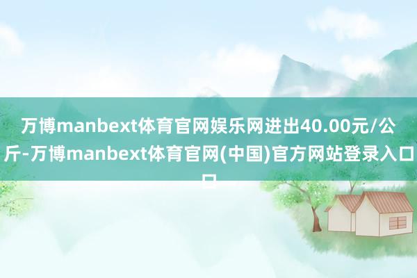 万博manbext体育官网娱乐网进出40.00元/公斤-万博manbext体育官网(中国)官方网站登录入口