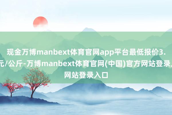 现金万博manbext体育官网app平台最低报价3.00元/公斤-万博manbext体育官网(中国)官方网站登录入口