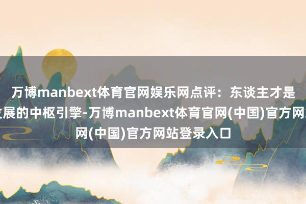 万博manbext体育官网娱乐网点评：东谈主才是企业更正发展的中枢引擎-万博manbext体育官网(中国)官方网站登录入口