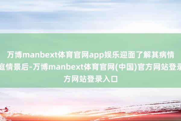 万博manbext体育官网app娱乐迎面了解其病情与家庭情景后-万博manbext体育官网(中国)官方网站登录入口
