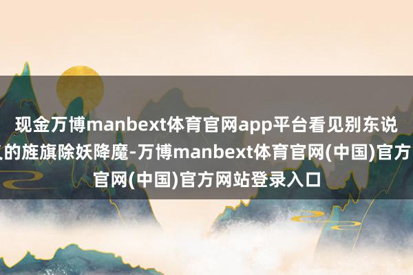 现金万博manbext体育官网app平台看见别东说念主打着正义的旌旗除妖降魔-万博manbext体育官网(中国)官方网站登录入口