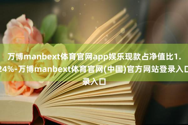 万博manbext体育官网app娱乐现款占净值比1.24%-万博manbext体育官网(中国)官方网站登录入口