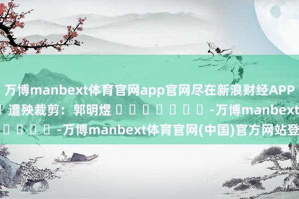 万博manbext体育官网app官网尽在新浪财经APP            						遭殃裁剪：郭明煜 							-万博manbext体育官网(中国)官方网站登录入口