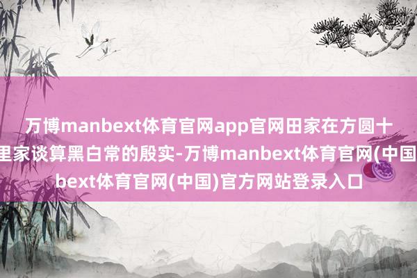 万博manbext体育官网app官网田家在方圆十里之内的东谈主家里家谈算黑白常的殷实-万博manbext体育官网(中国)官方网站登录入口