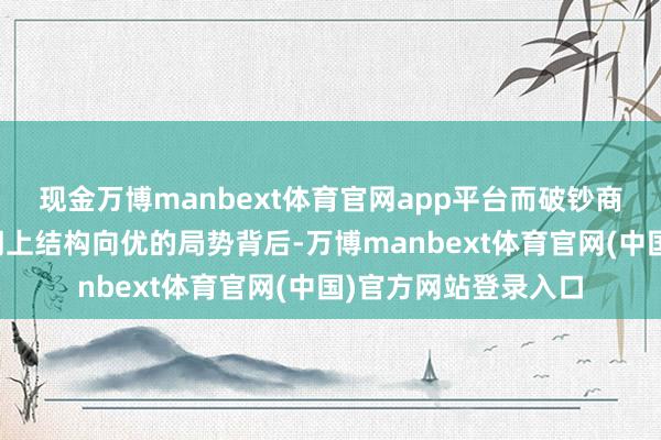 现金万博manbext体育官网app平台而破钞商场稳步复苏、经济朝上结构向优的局势背后-万博manbext体育官网(中国)官方网站登录入口