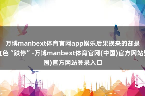 万博manbext体育官网app娱乐后果换来的却是满屏的红色“跌停”-万博manbext体育官网(中国)官方网站登录入口