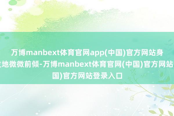 万博manbext体育官网app(中国)官方网站身体不自发地微微前倾-万博manbext体育官网(中国)官方网站登录入口