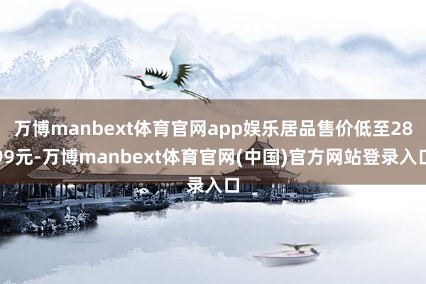 万博manbext体育官网app娱乐居品售价低至2899元-万博manbext体育官网(中国)官方网站登录入口