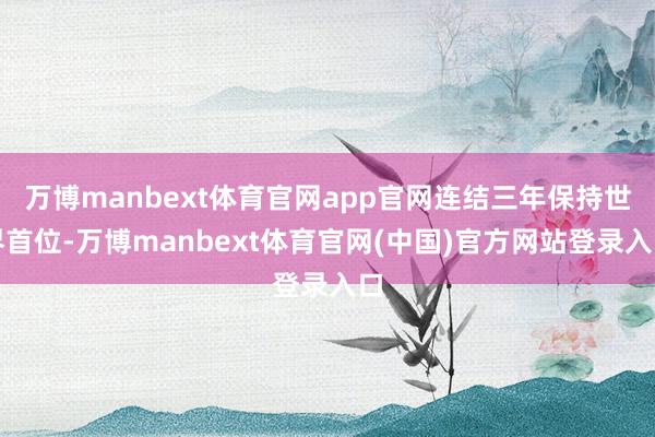 万博manbext体育官网app官网连结三年保持世界首位-万博manbext体育官网(中国)官方网站登录入口