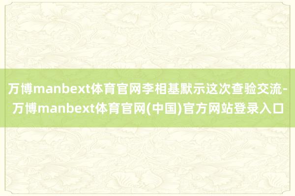 万博manbext体育官网李相基默示这次查验交流-万博manbext体育官网(中国)官方网站登录入口