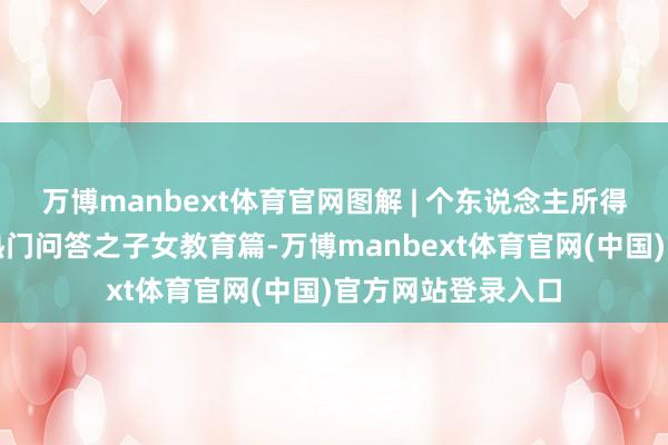 万博manbext体育官网图解 | 个东说念主所得税专项附加扣除热门问答之子女教育篇-万博manbext体育官网(中国)官方网站登录入口