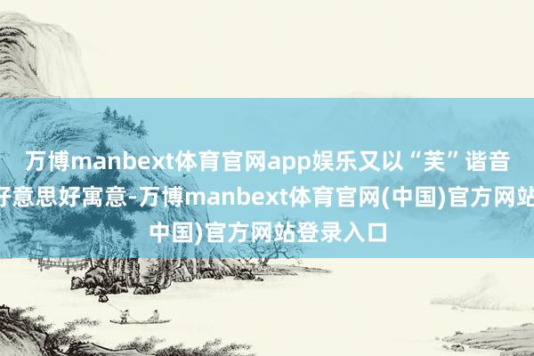 万博manbext体育官网app娱乐又以“芙”谐音“福”的好意思好寓意-万博manbext体育官网(中国)官方网站登录入口