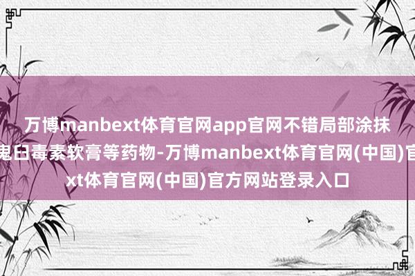 万博manbext体育官网app官网不错局部涂抹咪喹莫特乳膏、鬼臼毒素软膏等药物-万博manbext体育官网(中国)官方网站登录入口