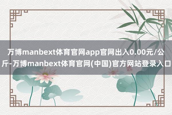 万博manbext体育官网app官网出入0.00元/公斤-万博manbext体育官网(中国)官方网站登录入口