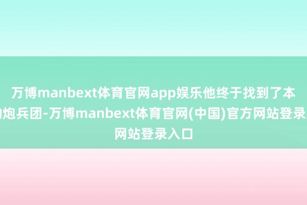 万博manbext体育官网app娱乐他终于找到了本溪的炮兵团-万博manbext体育官网(中国)官方网站登录入口