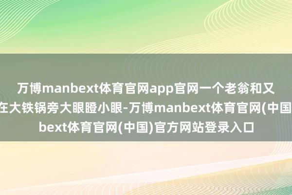 万博manbext体育官网app官网一个老翁和又名十七八岁少年蹲在大铁锅旁大眼瞪小眼-万博manbext体育官网(中国)官方网站登录入口