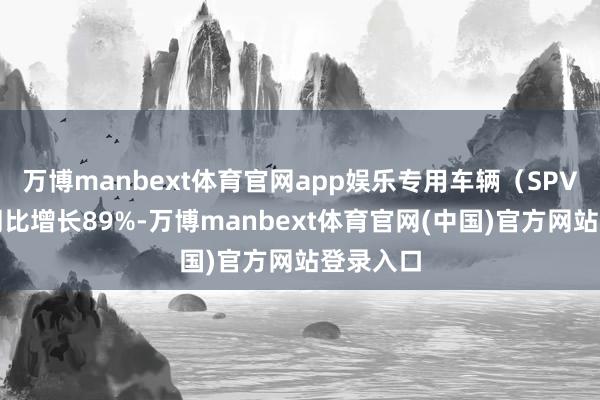 万博manbext体育官网app娱乐专用车辆（SPV）销量同比增长89%-万博manbext体育官网(中国)官方网站登录入口