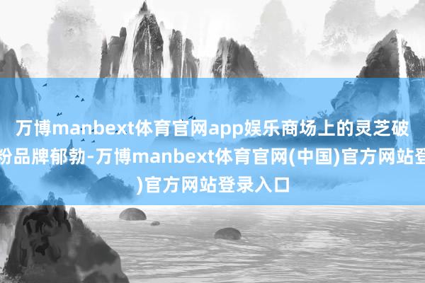 万博manbext体育官网app娱乐商场上的灵芝破壁孢子粉品牌郁勃-万博manbext体育官网(中国)官方网站登录入口