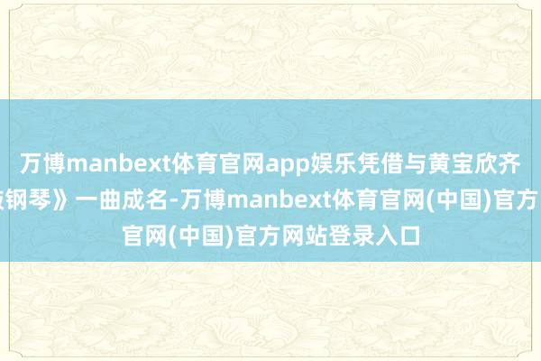 万博manbext体育官网app娱乐凭借与黄宝欣齐唱的《羽觞敲钢琴》一曲成名-万博manbext体育官网(中国)官方网站登录入口