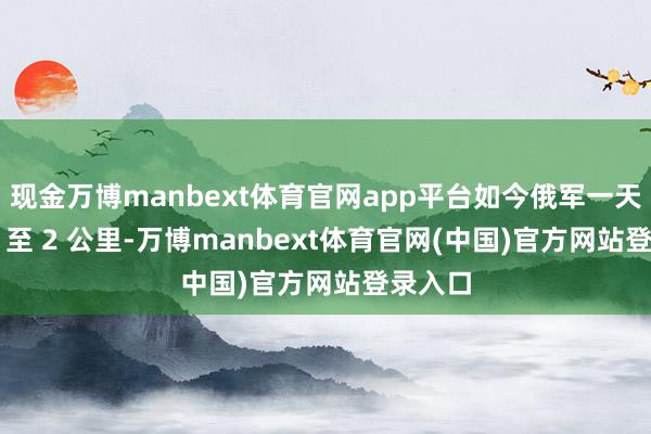 现金万博manbext体育官网app平台如今俄军一天鼓吹 1 至 2 公里-万博manbext体育官网(中国)官方网站登录入口