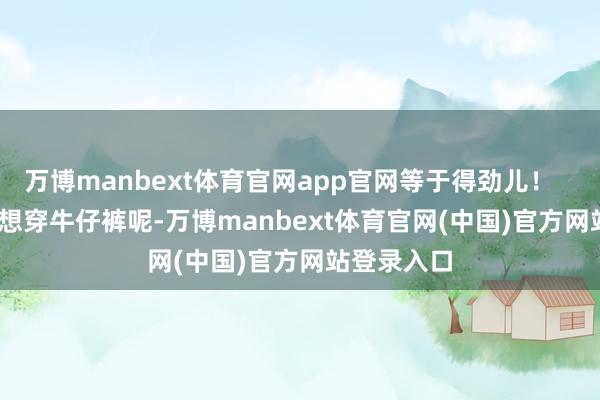 万博manbext体育官网app官网等于得劲儿！        如若不想穿牛仔裤呢-万博manbext体育官网(中国)官方网站登录入口