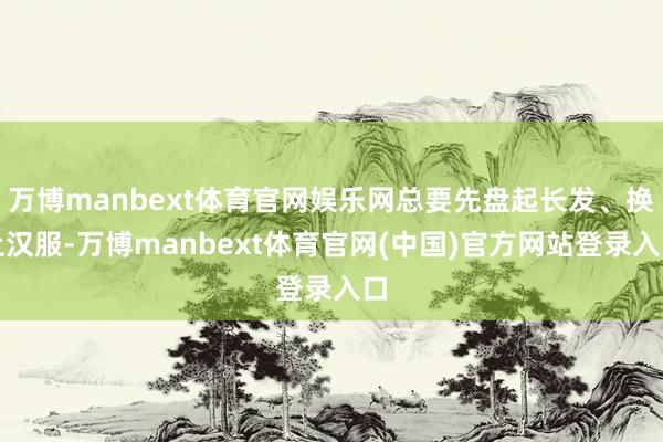 万博manbext体育官网娱乐网总要先盘起长发、换上汉服-万博manbext体育官网(中国)官方网站登录入口