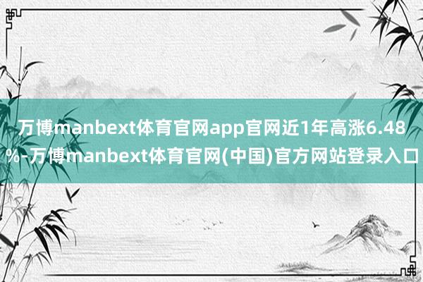 万博manbext体育官网app官网近1年高涨6.48%-万博manbext体育官网(中国)官方网站登录入口