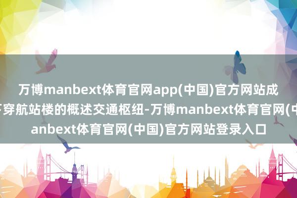 万博manbext体育官网app(中国)官方网站成为大家首个高速铁路下穿航站楼的概述交通枢纽-万博manbext体育官网(中国)官方网站登录入口