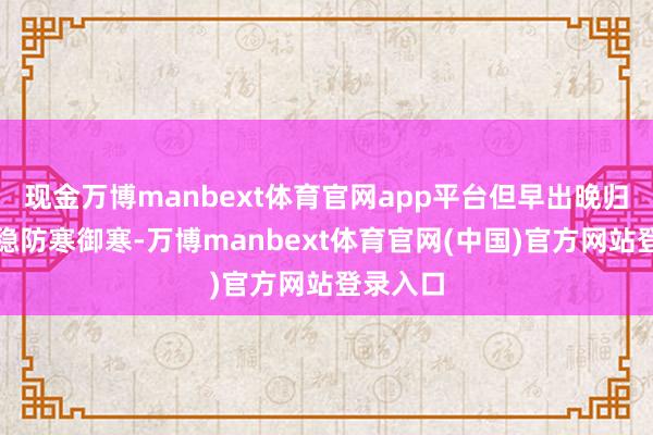 现金万博manbext体育官网app平台但早出晚归仍需把稳防寒御寒-万博manbext体育官网(中国)官方网站登录入口