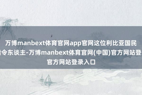 万博manbext体育官网app官网这位利比亚国民军的指令东谈主-万博manbext体育官网(中国)官方网站登录入口