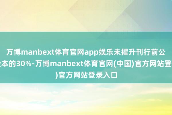 万博manbext体育官网app娱乐未擢升刊行前公司总股本的30%-万博manbext体育官网(中国)官方网站登录入口