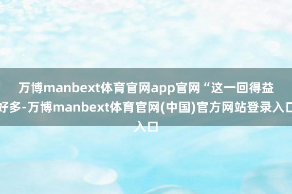 万博manbext体育官网app官网　　“这一回得益好多-万博manbext体育官网(中国)官方网站登录入口