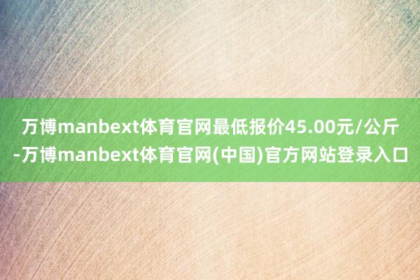 万博manbext体育官网最低报价45.00元/公斤-万博manbext体育官网(中国)官方网站登录入口