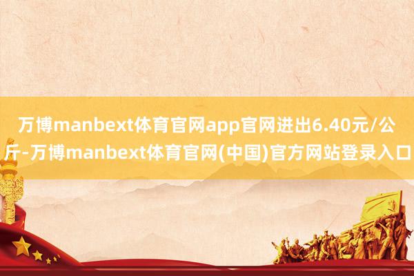 万博manbext体育官网app官网进出6.40元/公斤-万博manbext体育官网(中国)官方网站登录入口