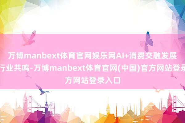 万博manbext体育官网娱乐网AI+消费交融发展成为行业共鸣-万博manbext体育官网(中国)官方网站登录入口