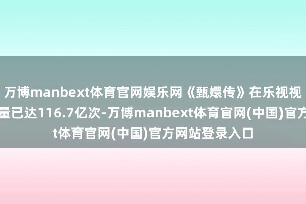 万博manbext体育官网娱乐网《甄嬛传》在乐视视频的累计播放量已达116.7亿次-万博manbext体育官网(中国)官方网站登录入口