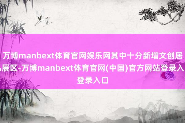 万博manbext体育官网娱乐网其中十分新增文创居品展区-万博manbext体育官网(中国)官方网站登录入口