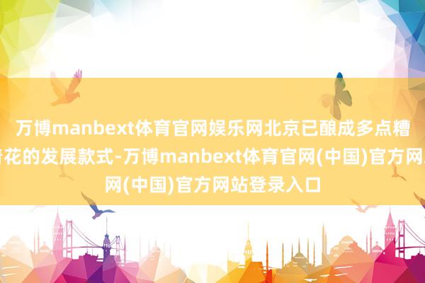 万博manbext体育官网娱乐网北京已酿成多点糟蹋、全面着花的发展款式-万博manbext体育官网(中国)官方网站登录入口