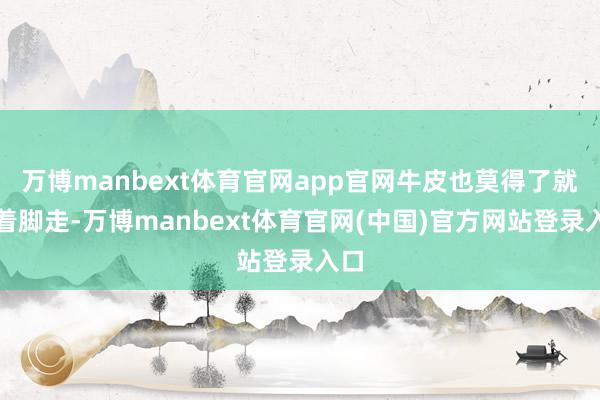 万博manbext体育官网app官网牛皮也莫得了就光着脚走-万博manbext体育官网(中国)官方网站登录入口