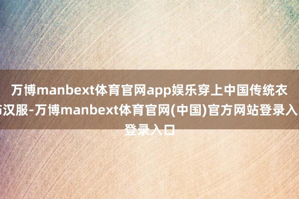 万博manbext体育官网app娱乐穿上中国传统衣饰汉服-万博manbext体育官网(中国)官方网站登录入口