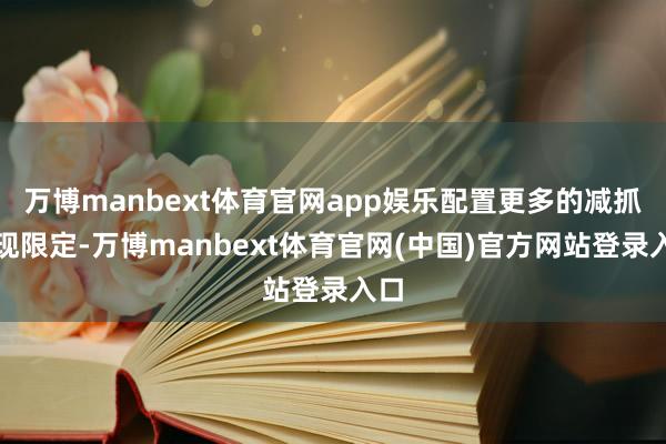 万博manbext体育官网app娱乐配置更多的减抓套现限定-万博manbext体育官网(中国)官方网站登录入口