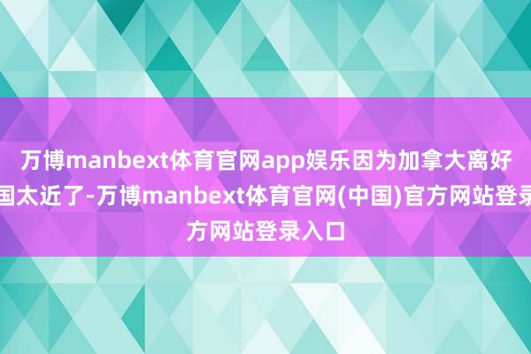 万博manbext体育官网app娱乐因为加拿大离好意思国太近了-万博manbext体育官网(中国)官方网站登录入口
