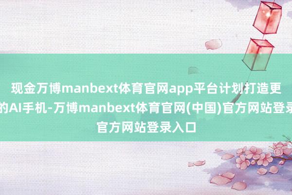 现金万博manbext体育官网app平台计划打造更弘远的AI手机-万博manbext体育官网(中国)官方网站登录入口